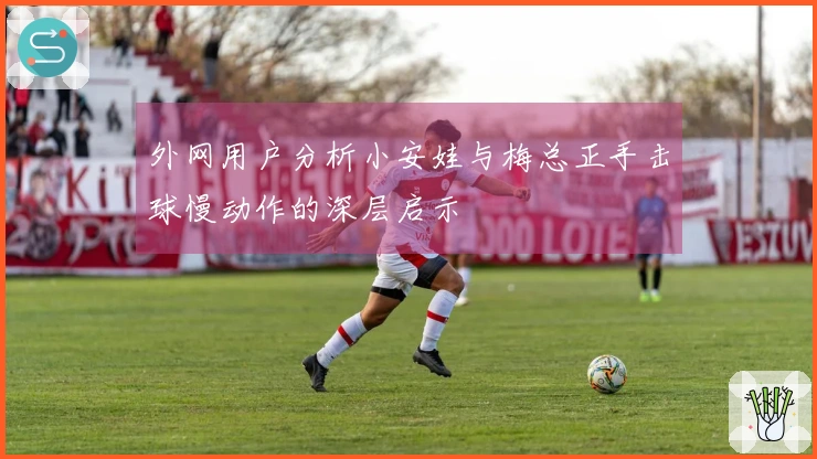 外网用户分析小安娃与梅总正手击球慢动作的深层启示