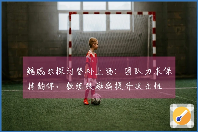 鲍威尔探讨替补上场：团队力求保持韵律，教练鼓励我提升攻击性