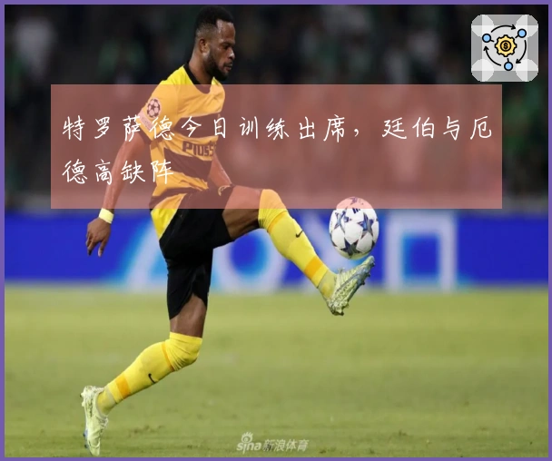 特罗萨德今日训练出席，廷伯与厄德高缺阵