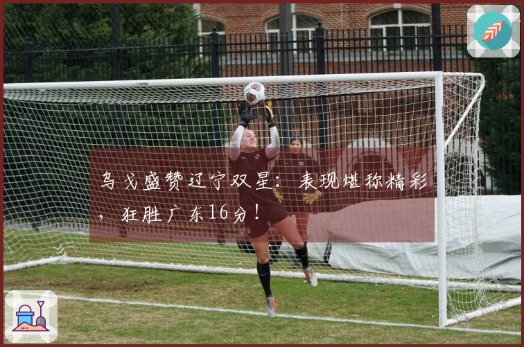 乌戈盛赞辽宁双星：表现堪称精彩，狂胜广东16分！