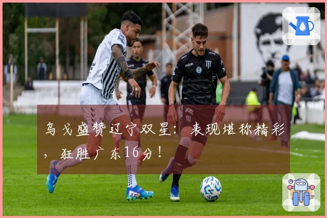乌戈盛赞辽宁双星：表现堪称精彩，狂胜广东16分！