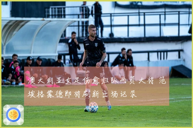 澳大利亚女足伤愈归队两员大将 范埃格蒙德即将刷新出场记录