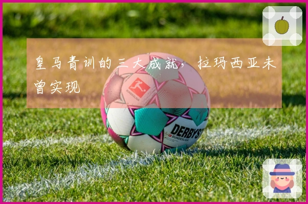 皇马青训的三大成就，拉玛西亚未曾实现