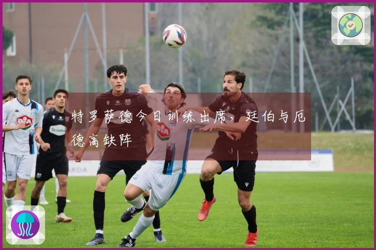 特罗萨德今日训练出席，廷伯与厄德高缺阵