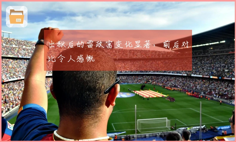 出狱后的雷政富变化显著，前后对比令人感慨