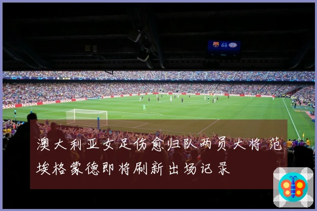 澳大利亚女足伤愈归队两员大将 范埃格蒙德即将刷新出场记录